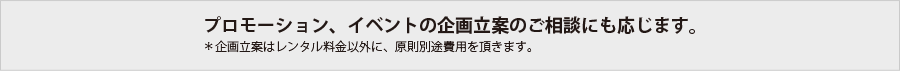 プロモーション、イベントの企画立案のご相談にも応じます。
＊企画立案はレンタル料金以外に、原則別途費用を頂きます。